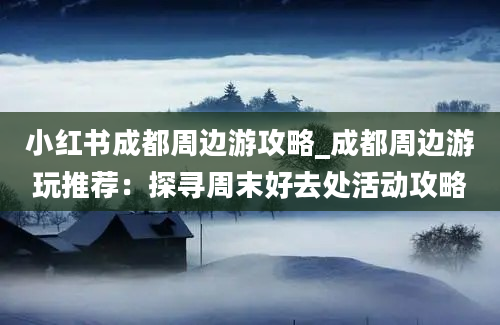 小红书成都周边游攻略_成都周边游玩推荐：探寻周末好去处活动攻略