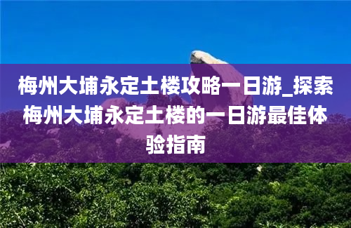 梅州大埔永定土楼攻略一日游_探索梅州大埔永定土楼的一日游最佳体验指南