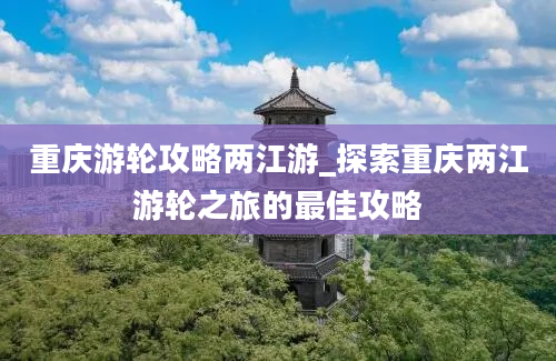 重庆游轮攻略两江游_探索重庆两江游轮之旅的最佳攻略