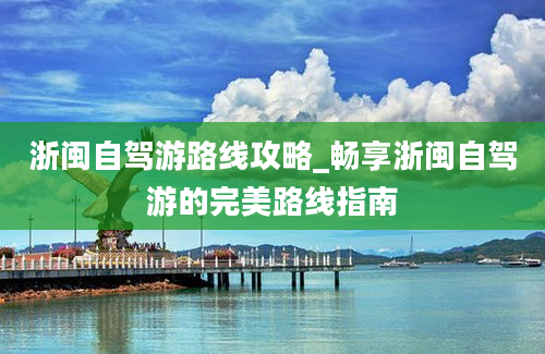 浙闽自驾游路线攻略_畅享浙闽自驾游的完美路线指南