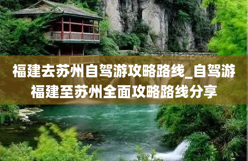 福建去苏州自驾游攻略路线_自驾游福建至苏州全面攻略路线分享