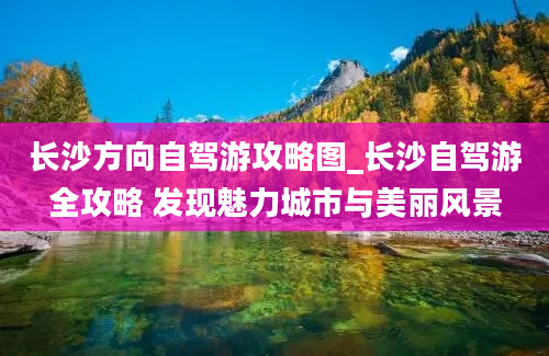 长沙方向自驾游攻略图_长沙自驾游全攻略 发现魅力城市与美丽风景