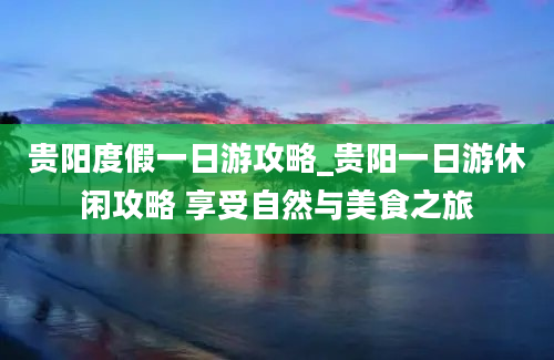 贵阳度假一日游攻略_贵阳一日游休闲攻略 享受自然与美食之旅