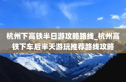 杭州下高铁半日游攻略路线_杭州高铁下车后半天游玩推荐路线攻略