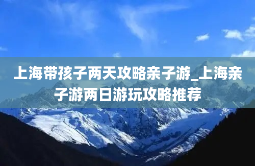 上海带孩子两天攻略亲子游_上海亲子游两日游玩攻略推荐