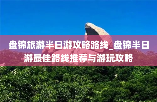 盘锦旅游半日游攻略路线_盘锦半日游最佳路线推荐与游玩攻略