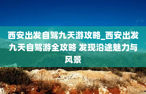 西安出发自驾九天游攻略_西安出发九天自驾游全攻略 发现沿途魅力与风景