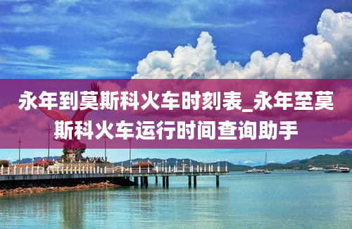 永年到莫斯科火车时刻表_永年至莫斯科火车运行时间查询助手