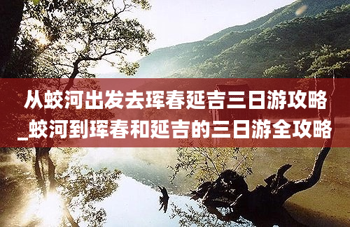 从蛟河出发去珲春延吉三日游攻略_蛟河到珲春和延吉的三日游全攻略