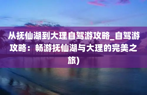 从抚仙湖到大理自驾游攻略_自驾游攻略：畅游抚仙湖与大理的完美之旅)