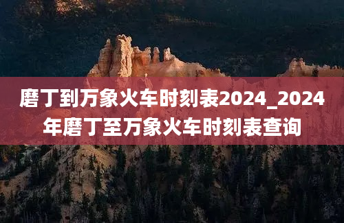 磨丁到万象火车时刻表2024_2024年磨丁至万象火车时刻表查询