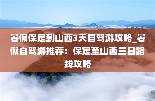 暑假保定到山西3天自驾游攻略_暑假自驾游推荐：保定至山西三日路线攻略