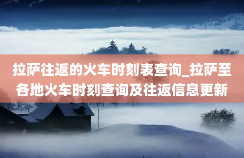 拉萨往返的火车时刻表查询_拉萨至各地火车时刻查询及往返信息更新