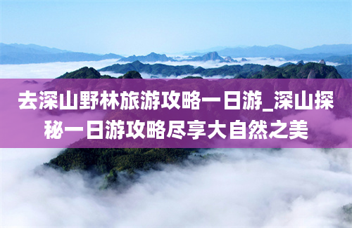 去深山野林旅游攻略一日游_深山探秘一日游攻略尽享大自然之美