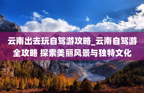 云南出去玩自驾游攻略_云南自驾游全攻略 探索美丽风景与独特文化