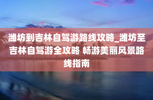 潍坊到吉林自驾游路线攻略_潍坊至吉林自驾游全攻略 畅游美丽风景路线指南