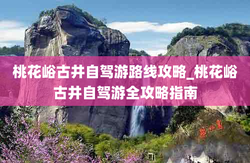 桃花峪古井自驾游路线攻略_桃花峪古井自驾游全攻略指南