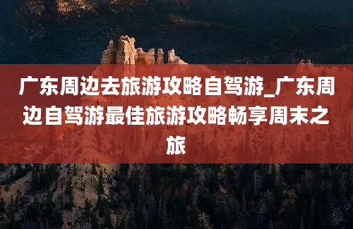 广东周边去旅游攻略自驾游_广东周边自驾游最佳旅游攻略畅享周末之旅