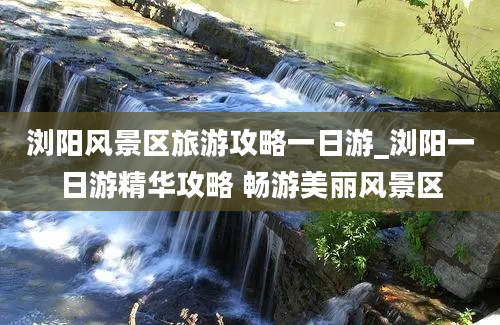 浏阳风景区旅游攻略一日游_浏阳一日游精华攻略 畅游美丽风景区