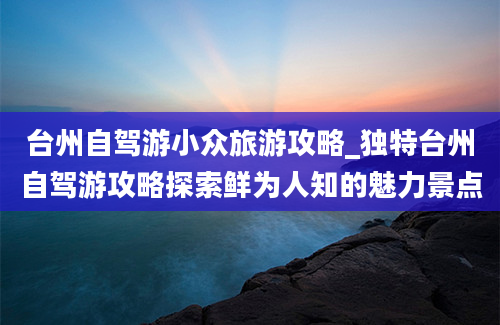 台州自驾游小众旅游攻略_独特台州自驾游攻略探索鲜为人知的魅力景点