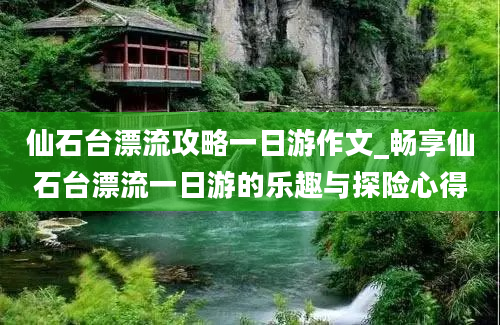 仙石台漂流攻略一日游作文_畅享仙石台漂流一日游的乐趣与探险心得