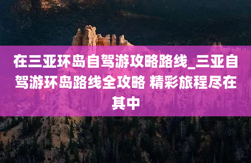 在三亚环岛自驾游攻略路线_三亚自驾游环岛路线全攻略 精彩旅程尽在其中