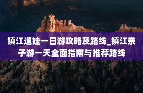 镇江遛娃一日游攻略及路线_镇江亲子游一天全面指南与推荐路线