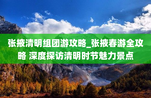 张掖清明组团游攻略_张掖春游全攻略 深度探访清明时节魅力景点