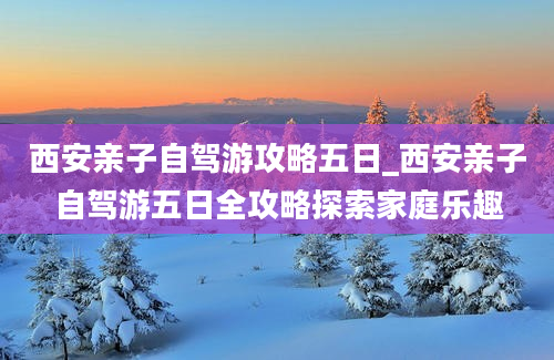 西安亲子自驾游攻略五日_西安亲子自驾游五日全攻略探索家庭乐趣