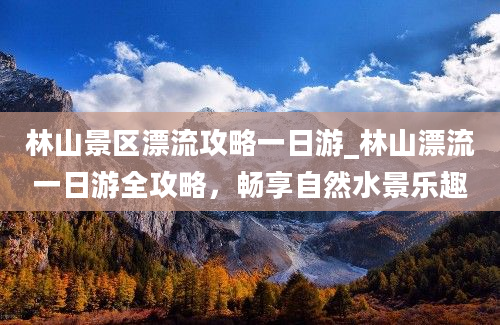 林山景区漂流攻略一日游_林山漂流一日游全攻略，畅享自然水景乐趣