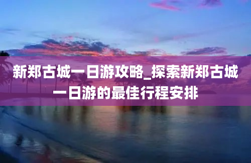 新郑古城一日游攻略_探索新郑古城一日游的最佳行程安排