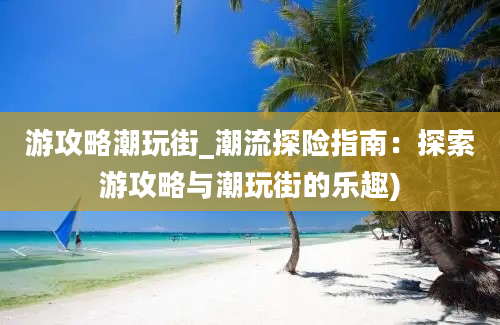 游攻略潮玩街_潮流探险指南：探索游攻略与潮玩街的乐趣)