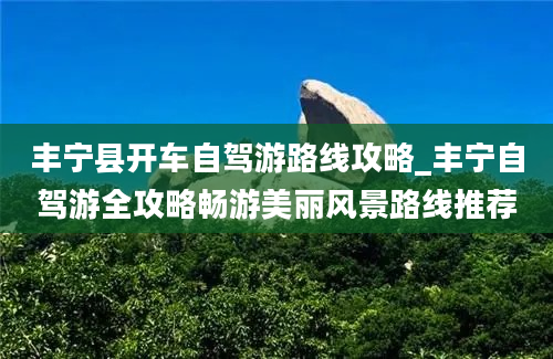 丰宁县开车自驾游路线攻略_丰宁自驾游全攻略畅游美丽风景路线推荐