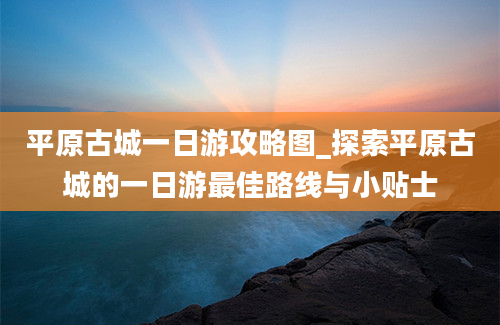 平原古城一日游攻略图_探索平原古城的一日游最佳路线与小贴士