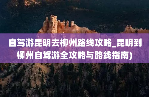 自驾游昆明去柳州路线攻略_昆明到柳州自驾游全攻略与路线指南)