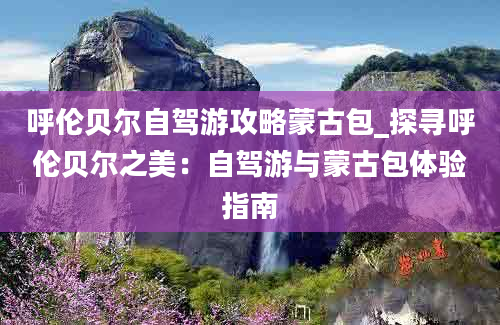 呼伦贝尔自驾游攻略蒙古包_探寻呼伦贝尔之美：自驾游与蒙古包体验指南