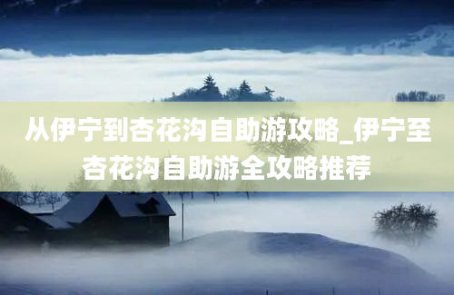 从伊宁到杏花沟自助游攻略_伊宁至杏花沟自助游全攻略推荐