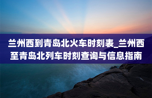 兰州西到青岛北火车时刻表_兰州西至青岛北列车时刻查询与信息指南