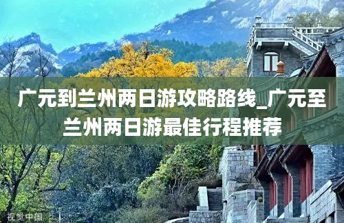 广元到兰州两日游攻略路线_广元至兰州两日游最佳行程推荐