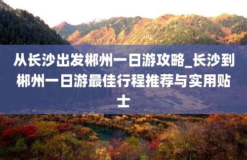 从长沙出发郴州一日游攻略_长沙到郴州一日游最佳行程推荐与实用贴士