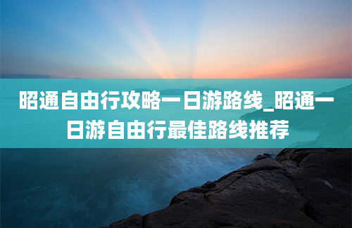 昭通自由行攻略一日游路线_昭通一日游自由行最佳路线推荐