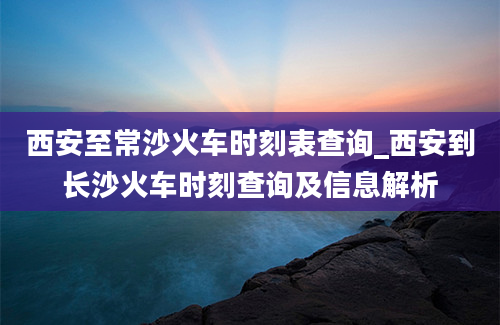 西安至常沙火车时刻表查询_西安到长沙火车时刻查询及信息解析