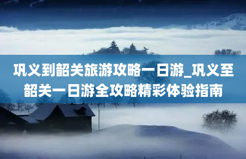 巩义到韶关旅游攻略一日游_巩义至韶关一日游全攻略精彩体验指南