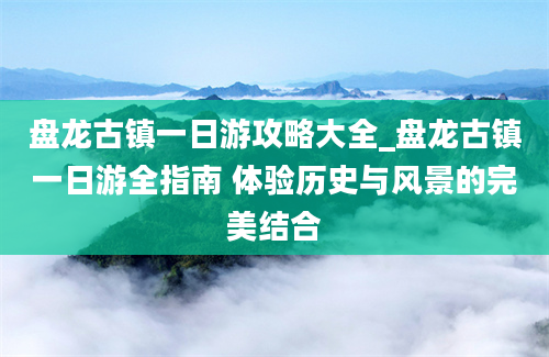 盘龙古镇一日游攻略大全_盘龙古镇一日游全指南 体验历史与风景的完美结合