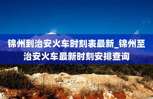 锦州到治安火车时刻表最新_锦州至治安火车最新时刻安排查询