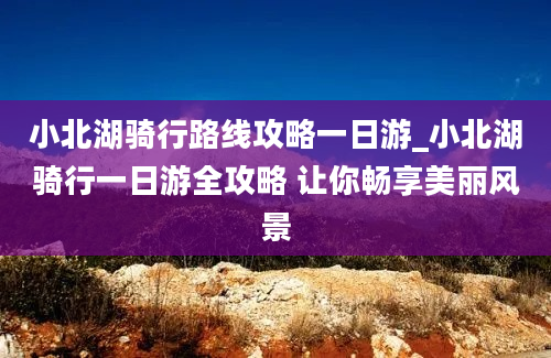 小北湖骑行路线攻略一日游_小北湖骑行一日游全攻略 让你畅享美丽风景