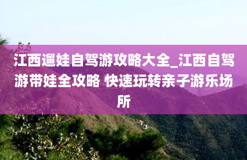 江西遛娃自驾游攻略大全_江西自驾游带娃全攻略 快速玩转亲子游乐场所