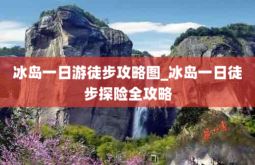 冰岛一日游徒步攻略图_冰岛一日徒步探险全攻略