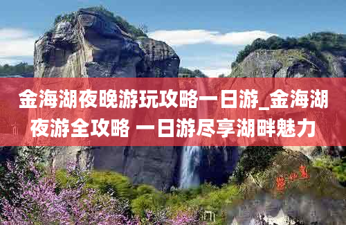 金海湖夜晚游玩攻略一日游_金海湖夜游全攻略 一日游尽享湖畔魅力