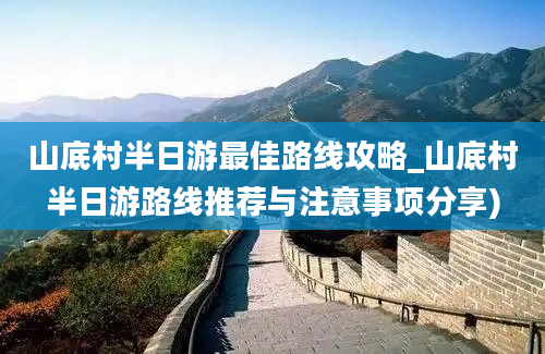 山底村半日游最佳路线攻略_山底村半日游路线推荐与注意事项分享)